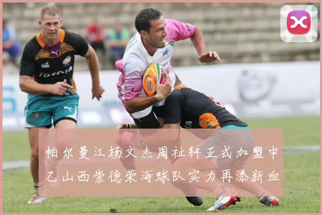 帕尔曼江杨文杰周祉轩正式加盟中乙山西崇德荣海球队实力再添新血