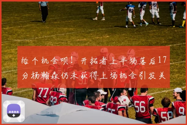 给个机会呗！开拓者上半场落后17分杨瀚森仍未获得上场机会引发关注