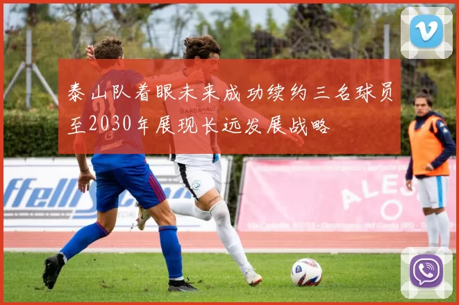 泰山队着眼未来成功续约三名球员至2030年展现长远发展战略