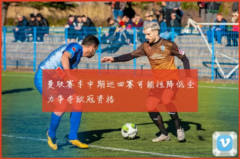 曼联赛季中期巡回赛可能性降低全力争夺欧冠资格