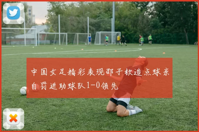 中国女足精彩表现邵子钦造点球亲自罚进助球队1-0领先