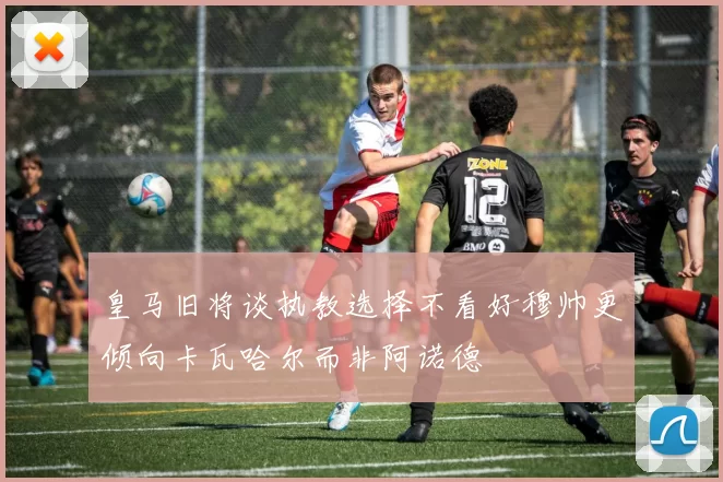 皇马旧将谈执教选择不看好穆帅更倾向卡瓦哈尔而非阿诺德