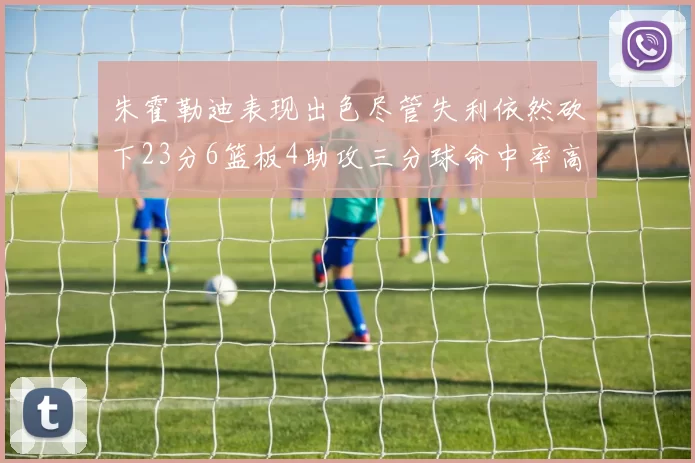 朱霍勒迪表现出色尽管失利依然砍下23分6篮板4助攻三分球命中率高达50