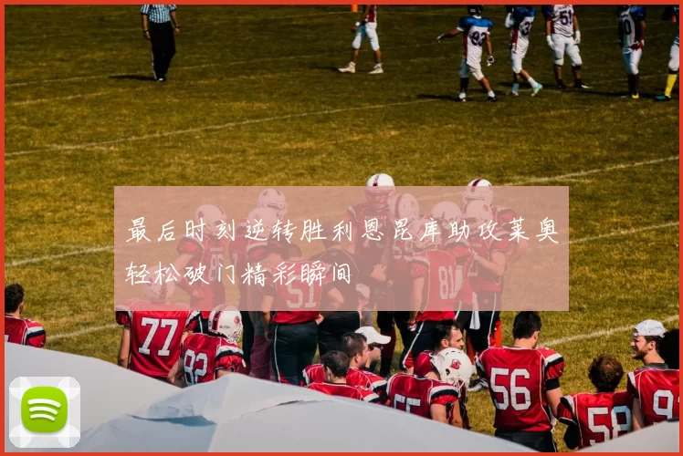 最后时刻逆转胜利恩昆库助攻莱奥轻松破门精彩瞬间
