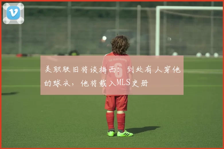 美职联旧将谈梅西：到处有人穿他的球衣，他将载入MLS史册