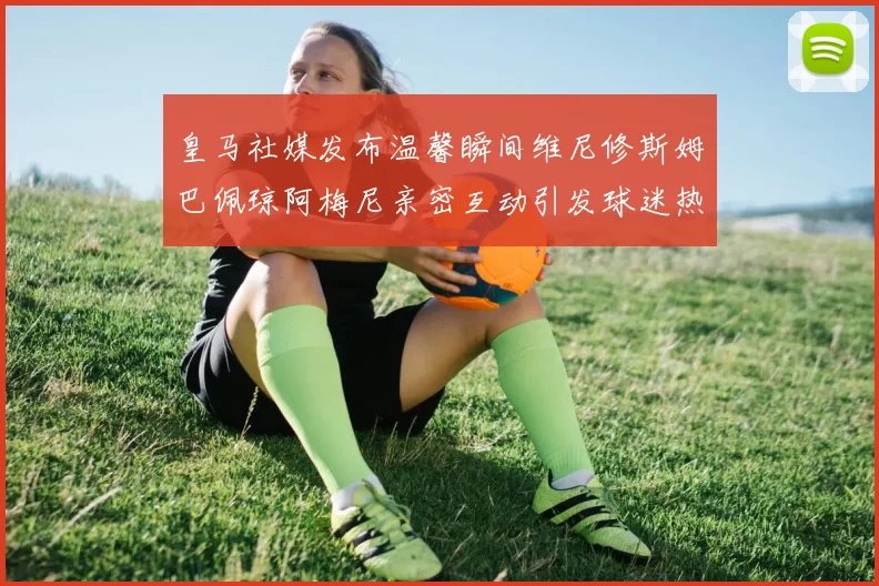 皇马社媒发布温馨瞬间维尼修斯姆巴佩琼阿梅尼亲密互动引发球迷热议