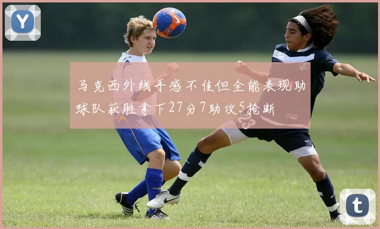 马克西外线手感不佳但全能表现助球队获胜拿下27分7助攻5抢断