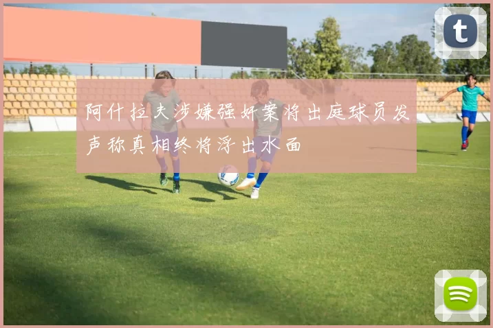 阿什拉夫涉嫌强奸案将出庭球员发声称真相终将浮出水面