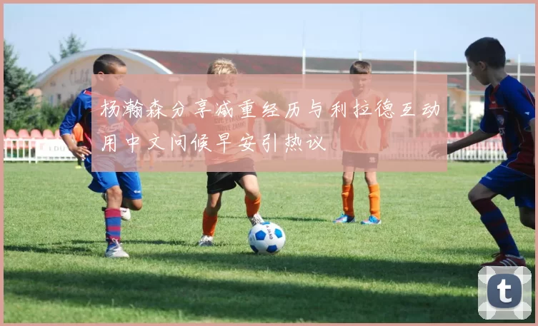 杨瀚森分享减重经历与利拉德互动用中文问候早安引热议