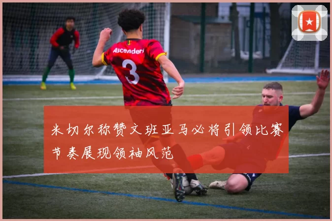 米切尔称赞文班亚马必将引领比赛节奏展现领袖风范