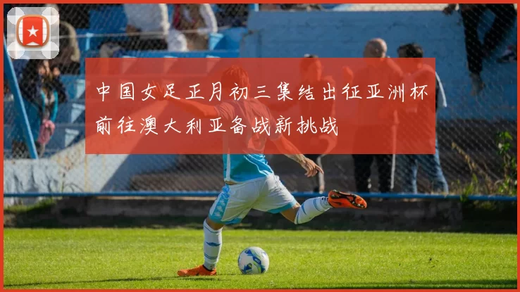 中国女足正月初三集结出征亚洲杯前往澳大利亚备战新挑战