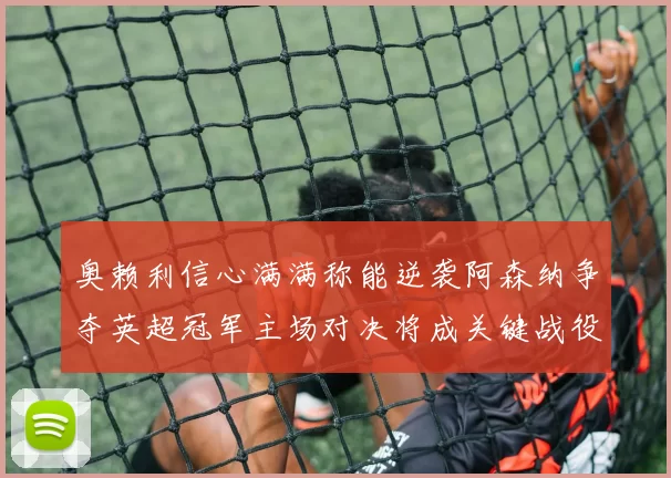 奥赖利信心满满称能逆袭阿森纳争夺英超冠军主场对决将成关键战役