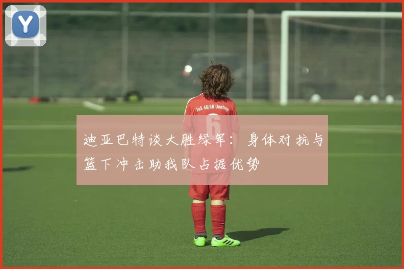 迪亚巴特谈大胜绿军：身体对抗与篮下冲击助我队占据优势