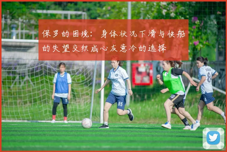 保罗的困境：身体状况下滑与快船的失望交织成心灰意冷的选择