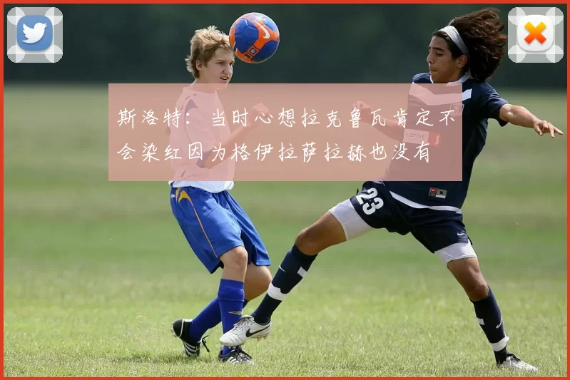 斯洛特：当时心想拉克鲁瓦肯定不会染红因为格伊拉萨拉赫也没有