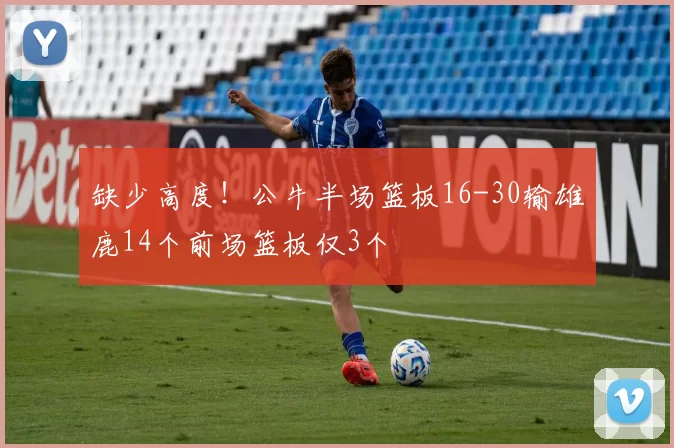 缺少高度！公牛半场篮板16-30输雄鹿14个前场篮板仅3个