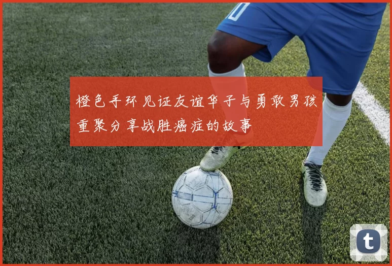 橙色手环见证友谊华子与勇敢男孩重聚分享战胜癌症的故事