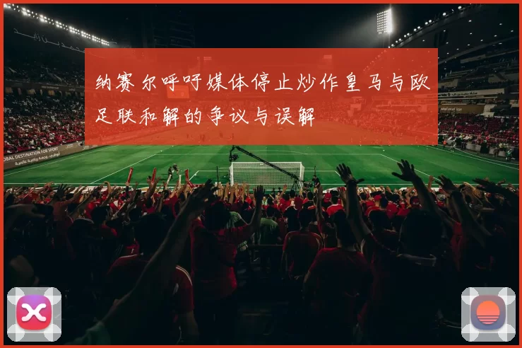 纳赛尔呼吁媒体停止炒作皇马与欧足联和解的争议与误解